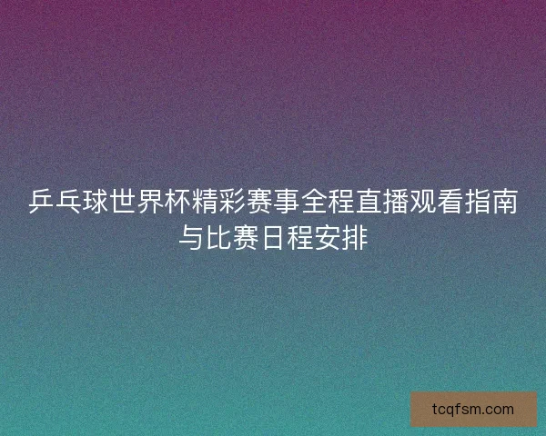 乒乓球世界杯精彩赛事全程直播观看指南与比赛日程安排