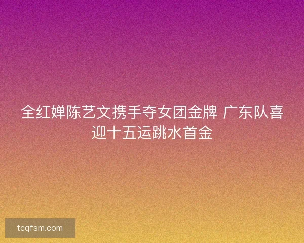 全红婵陈艺文携手夺女团金牌 广东队喜迎十五运跳水首金