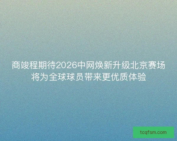 商竣程期待2026中网焕新升级北京赛场将为全球球员带来更优质体验