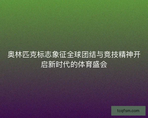 奥林匹克标志象征全球团结与竞技精神开启新时代的体育盛会