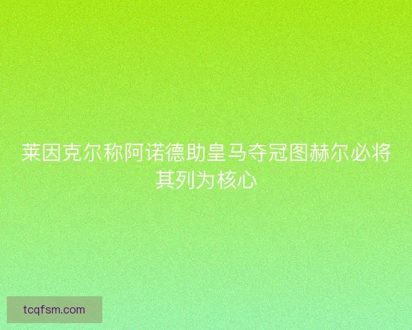 莱因克尔称阿诺德助皇马夺冠图赫尔必将其列为核心