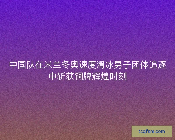 中国队在米兰冬奥速度滑冰男子团体追逐中斩获铜牌辉煌时刻