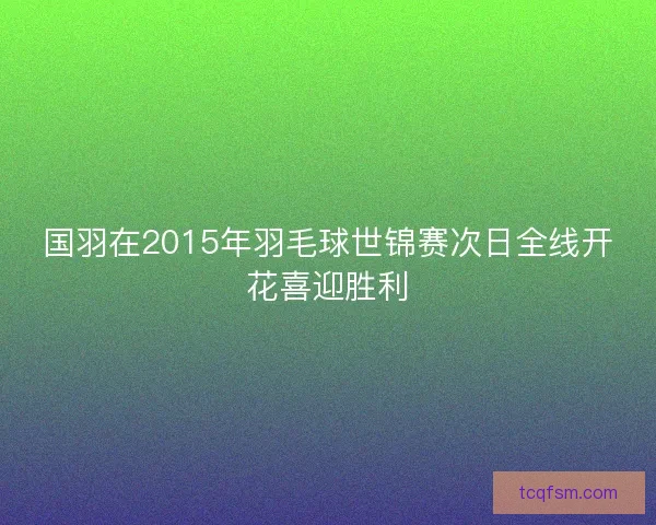 国羽在2015年羽毛球世锦赛次日全线开花喜迎胜利 国羽在2015年羽毛球世锦赛次日全线开花喜迎胜利