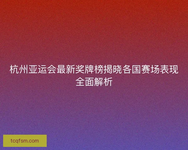 杭州亚运会最新奖牌榜揭晓各国赛场表现全面解析