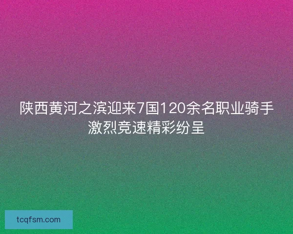 陕西黄河之滨迎来7国120余名职业骑手激烈竞速精彩纷呈 陕西黄河之滨迎来7国120余名职业骑手激烈竞速精彩纷呈