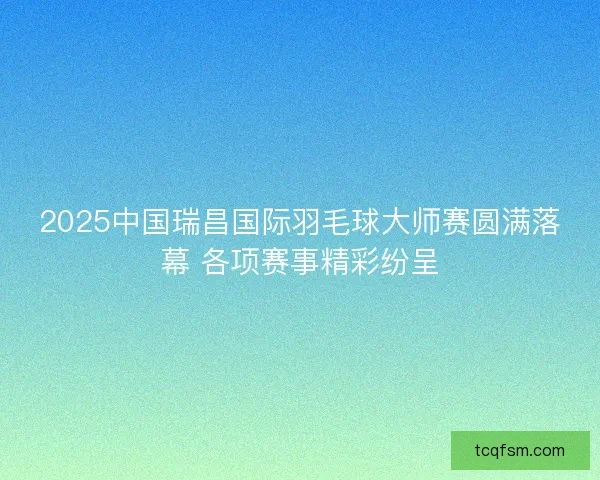 2025中国瑞昌国际羽毛球大师赛圆满落幕 各项赛事精彩纷呈 2025中国瑞昌国际羽毛球大师赛圆满落幕 各项赛事精彩纷呈