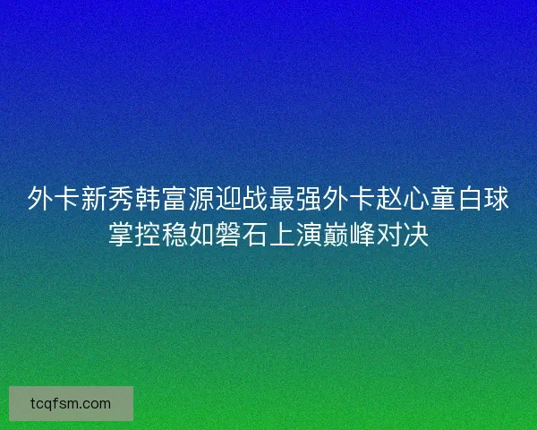 外卡新秀韩富源迎战最强外卡赵心童白球掌控稳如磐石上演巅峰对决 外卡新秀韩富源迎战最强外卡赵心童白球掌控稳如磐石上演巅峰对决