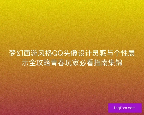 梦幻西游风格QQ头像设计灵感与个性展示全攻略青春玩家必看指南集锦 梦幻西游风格QQ头像设计灵感与个性展示全攻略青春玩家必看指南集锦