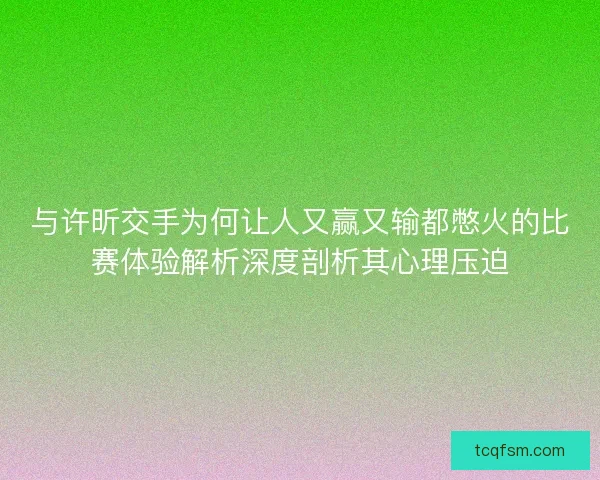 与许昕交手为何让人又赢又输都憋火的比赛体验解析深度剖析其心理压迫