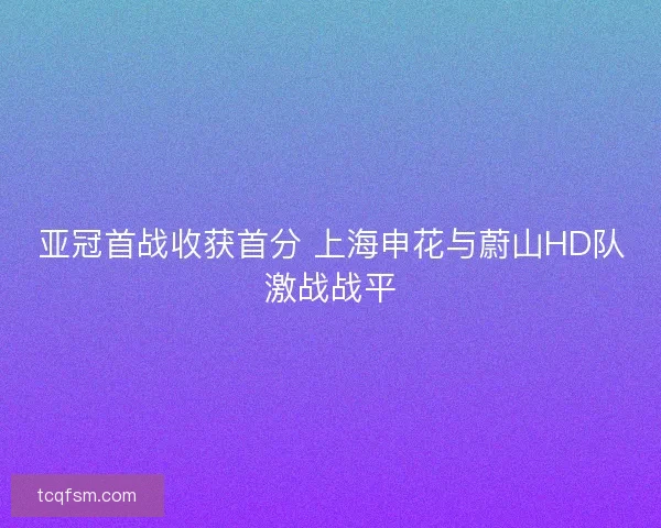 亚冠首战收获首分 上海申花与蔚山HD队激战战平 亚冠首战收获首分 上海申花与蔚山HD队激战战平