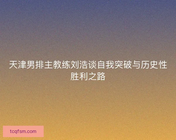天津男排主教练刘浩谈自我突破与历史性胜利之路 天津男排主教练刘浩谈自我突破与历史性胜利之路