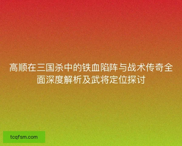 高顺在三国杀中的铁血陷阵与战术传奇全面深度解析及武将定位探讨
