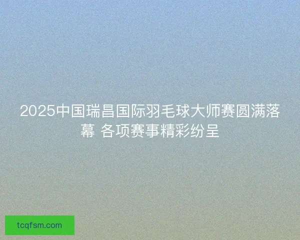 2025中国瑞昌国际羽毛球大师赛圆满落幕 各项赛事精彩纷呈 2025中国瑞昌国际羽毛球大师赛圆满落幕 各项赛事精彩纷呈