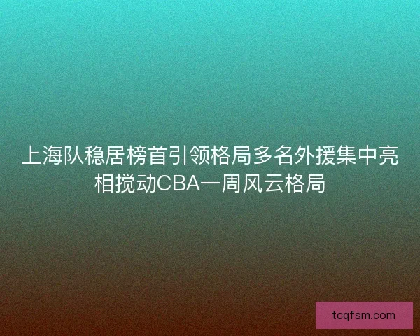 上海队稳居榜首引领格局多名外援集中亮相搅动CBA一周风云格局 上海队稳居榜首引领格局多名外援集中亮相搅动CBA一周风云格局