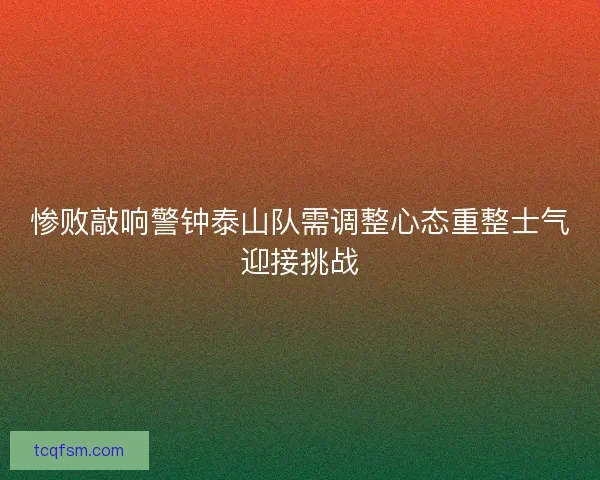 惨败敲响警钟泰山队需调整心态重整士气迎接挑战