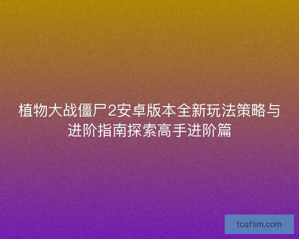 植物大战僵尸2安卓版本全新玩法策略与进阶指南探索高手进阶篇