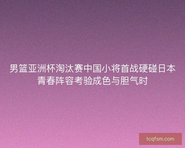 男篮亚洲杯淘汰赛中国小将首战硬碰日本青春阵容考验成色与胆气时