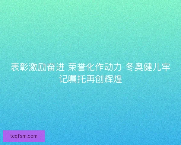 表彰激励奋进 荣誉化作动力 冬奥健儿牢记嘱托再创辉煌