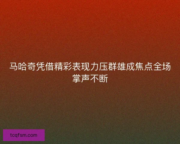 马哈奇凭借精彩表现力压群雄成焦点全场掌声不断