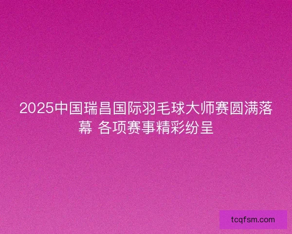2025中国瑞昌国际羽毛球大师赛圆满落幕 各项赛事精彩纷呈