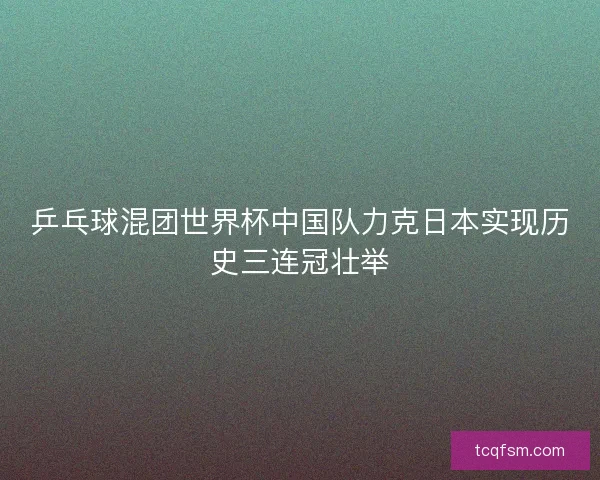 乒乓球混团世界杯中国队力克日本实现历史三连冠壮举