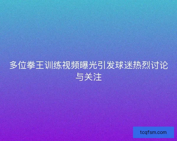 多位拳王训练视频曝光引发球迷热烈讨论与关注
